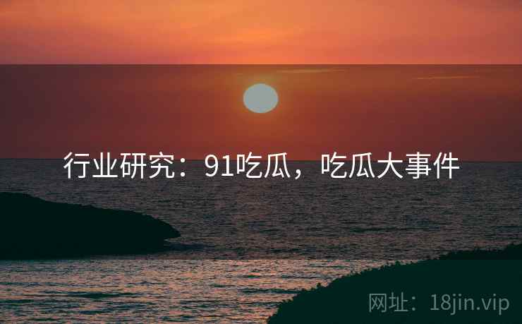 行业研究：91吃瓜，吃瓜大事件  第2张