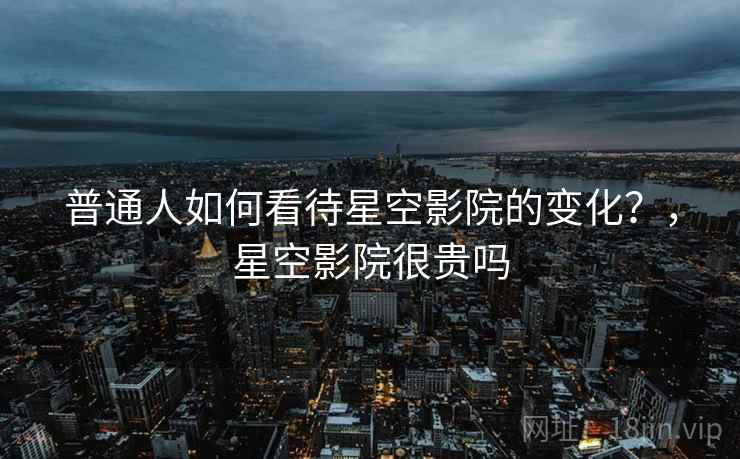 普通人如何看待星空影院的变化？，星空影院很贵吗  第1张