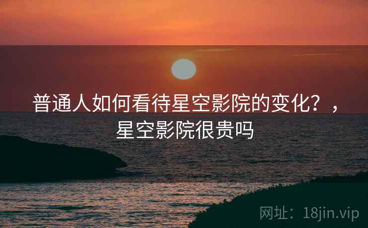 普通人如何看待星空影院的变化？，星空影院很贵吗  第2张