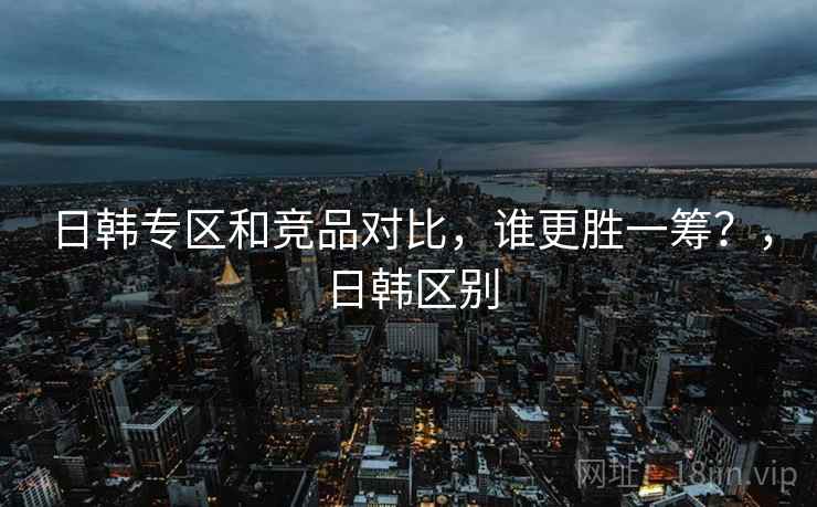 日韩专区和竞品对比，谁更胜一筹？，日韩区别  第2张