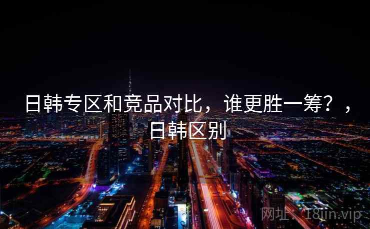 日韩专区和竞品对比，谁更胜一筹？，日韩区别  第1张