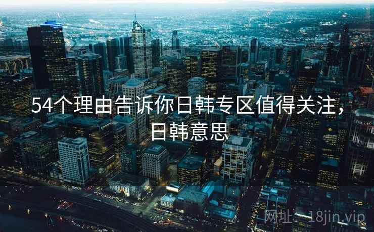 54个理由告诉你日韩专区值得关注，日韩意思  第2张