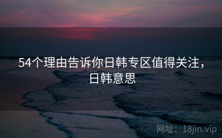 54个理由告诉你日韩专区值得关注，日韩意思  第1张