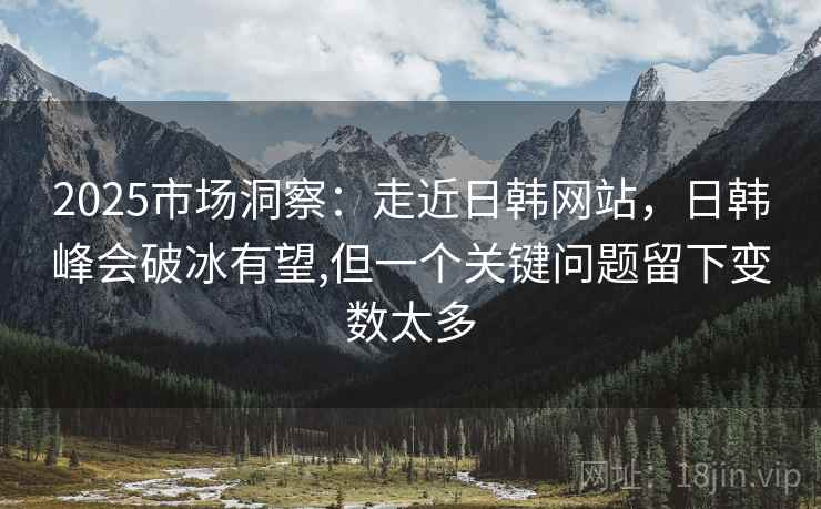 2025市场洞察：走近日韩网站，日韩峰会破冰有望,但一个关键问题留下变数太多  第2张