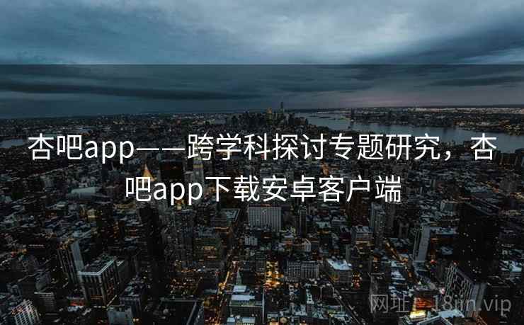 杏吧app——跨学科探讨专题研究，杏吧app下载安卓客户端  第2张
